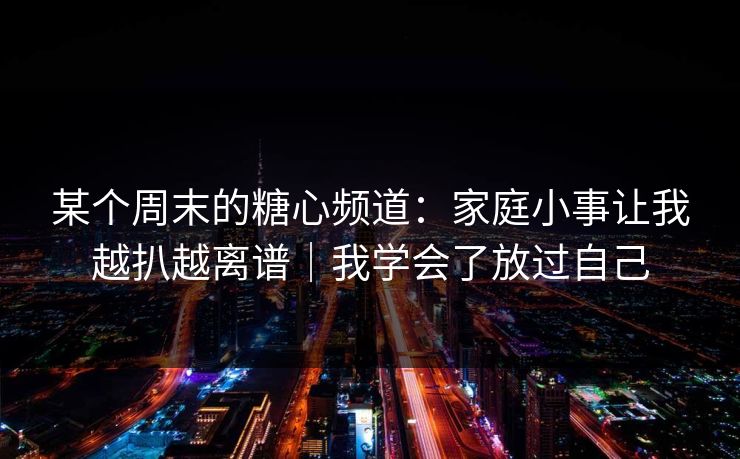 某个周末的糖心频道:家庭小事让我越扒越离谱|我学会了放过自己
