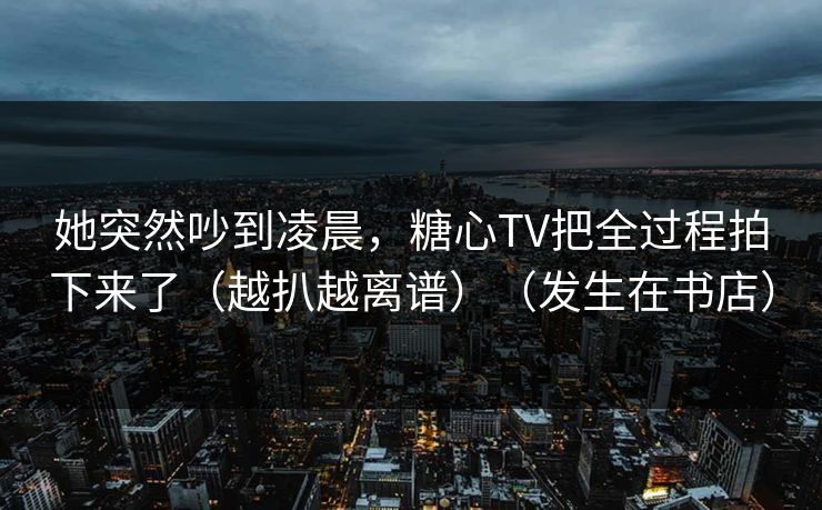 她突然吵到凌晨,糖心TV把全过程拍下来了(越扒越离谱)(发生在书店)