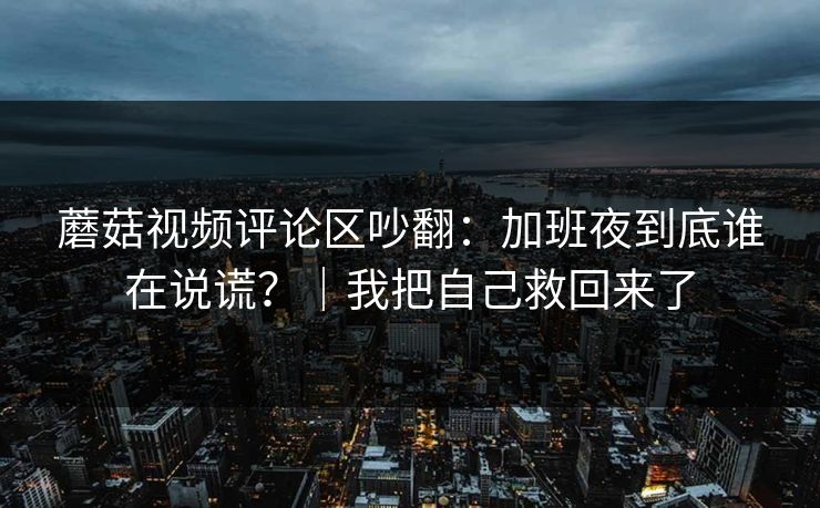 蘑菇视频评论区吵翻:加班夜到底谁在说谎?|我把自己救回来了