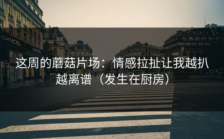 这周的蘑菇片场:情感拉扯让我越扒越离谱(发生在厨房)