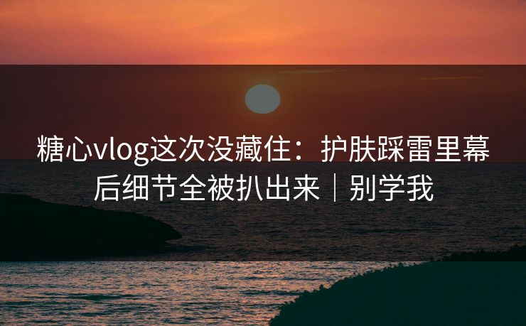 糖心vlog这次没藏住：护肤踩雷里幕后细节全被扒出来｜别学我