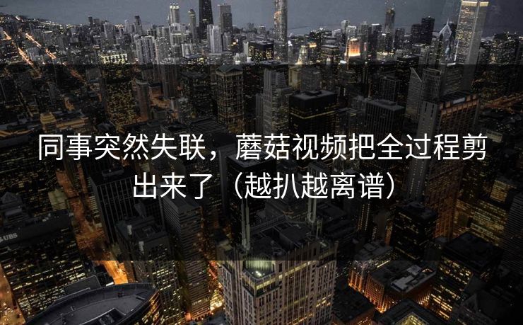 同事突然失联,蘑菇视频把全过程剪出来了(越扒越离谱)
