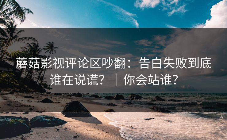 蘑菇影视评论区吵翻：告白失败到底谁在说谎？｜你会站谁？