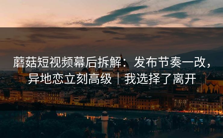蘑菇短视频幕后拆解：发布节奏一改，异地恋立刻高级｜我选择了离开