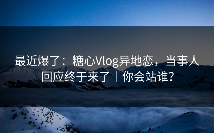 最近爆了：糖心Vlog异地恋，当事人回应终于来了｜你会站谁？