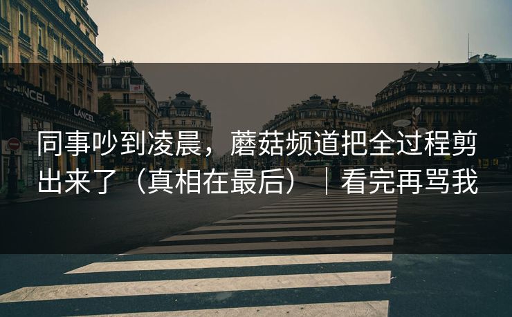 同事吵到凌晨,蘑菇频道把全过程剪出来了(真相在最后)|看完再骂我 同事吵到凌晨,蘑菇频道把全过程剪出来了(真相在最后)|看完再骂我