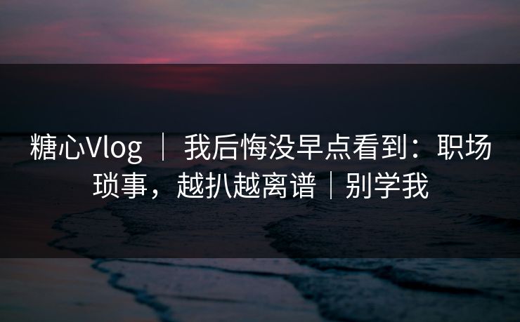 糖心Vlog ｜ 我后悔没早点看到：职场琐事，越扒越离谱｜别学我
