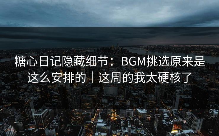 糖心日记隐藏细节：BGM挑选原来是这么安排的｜这周的我太硬核了