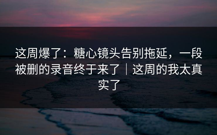 这周爆了:糖心镜头告别拖延,一段被删的录音终于来了|这周的我太真实了