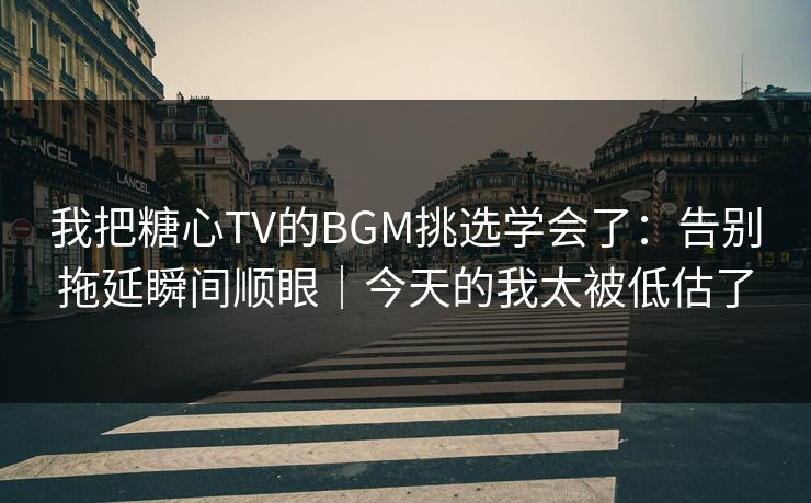 我把糖心TV的BGM挑选学会了：告别拖延瞬间顺眼｜今天的我太被低估了