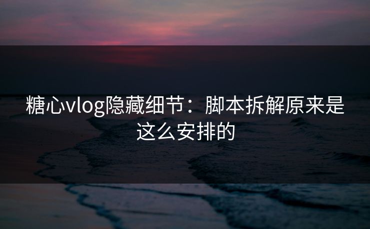 糖心vlog隐藏细节：脚本拆解原来是这么安排的