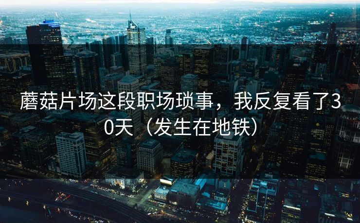蘑菇片场这段职场琐事,我反复看了30天(发生在地铁)