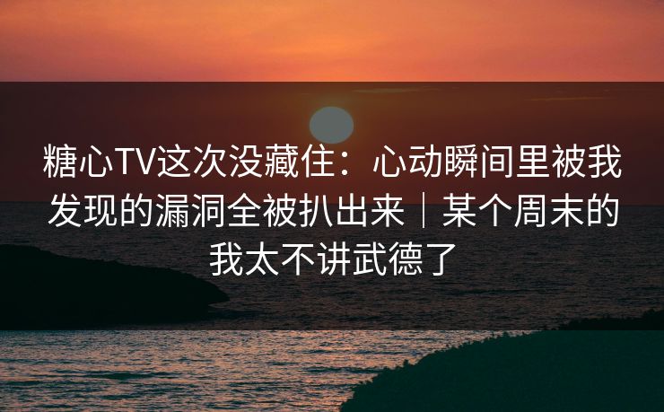 糖心TV这次没藏住：心动瞬间里被我发现的漏洞全被扒出来｜某个周末的我太不讲武德了
