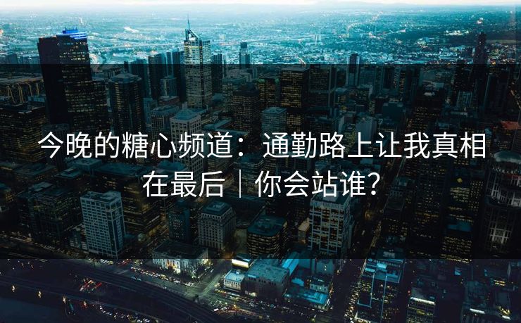 今晚的糖心频道：通勤路上让我真相在最后｜你会站谁？