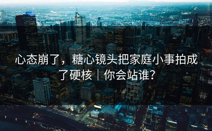 心态崩了,糖心镜头把家庭小事拍成了硬核|你会站谁? 心态崩了,糖心镜头把家庭小事拍成了硬核|你会站谁?