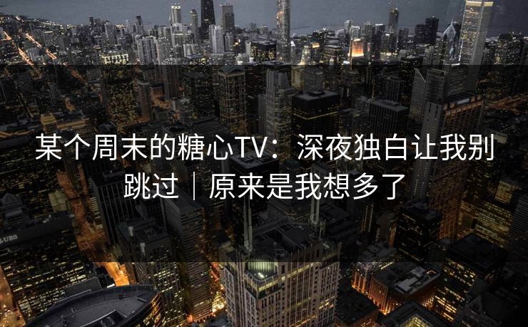 某个周末的糖心TV:深夜独白让我别跳过|原来是我想多了