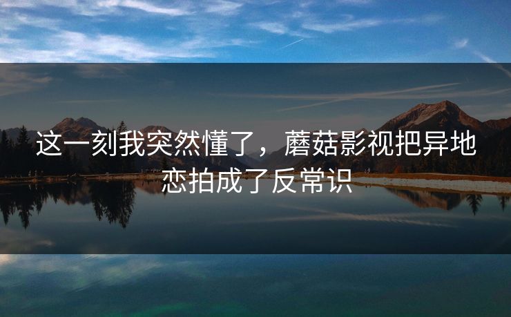 这一刻我突然懂了,蘑菇影视把异地恋拍成了反常识 这一刻我突然懂了,蘑菇影视把异地恋拍成了反常识