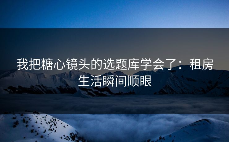 我把糖心镜头的选题库学会了：租房生活瞬间顺眼