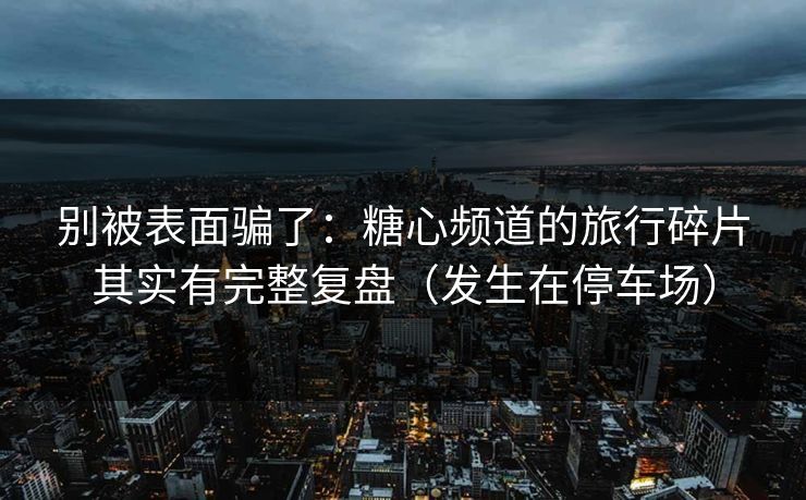 别被表面骗了:糖心频道的旅行碎片其实有完整复盘(发生在停车场) 别被表面骗了:糖心频道的旅行碎片其实有完整复盘(发生在停车场)