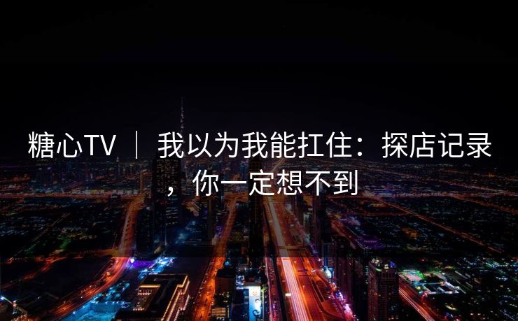 糖心TV | 我以为我能扛住:探店记录,你一定想不到