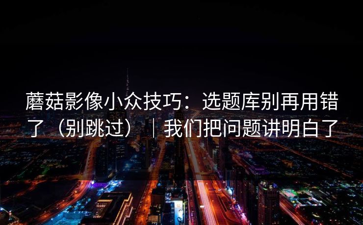 蘑菇影像小众技巧：选题库别再用错了（别跳过）｜我们把问题讲明白了