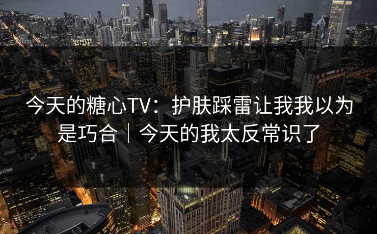 今天的糖心TV：护肤踩雷让我我以为是巧合｜今天的我太反常识了