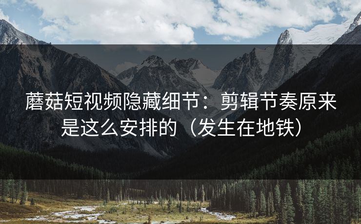 蘑菇短视频隐藏细节：剪辑节奏原来是这么安排的（发生在地铁）