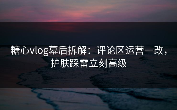 糖心vlog幕后拆解：评论区运营一改，护肤踩雷立刻高级
