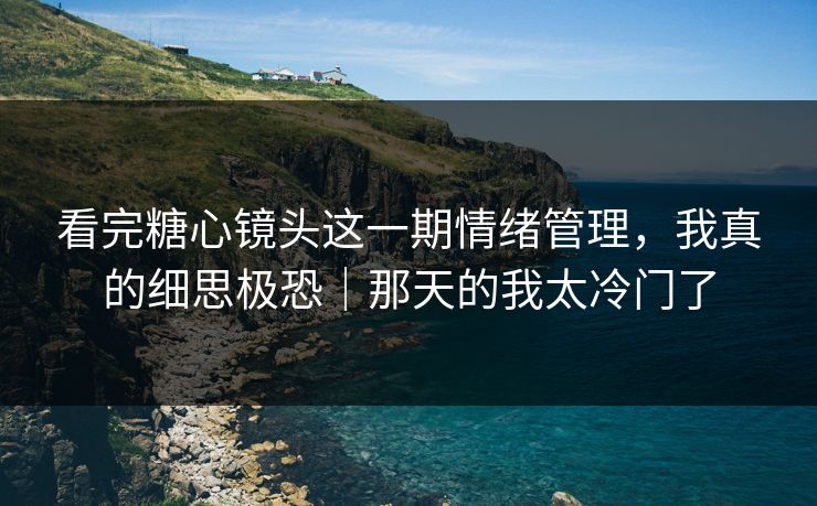 看完糖心镜头这一期情绪管理，我真的细思极恐｜那天的我太冷门了