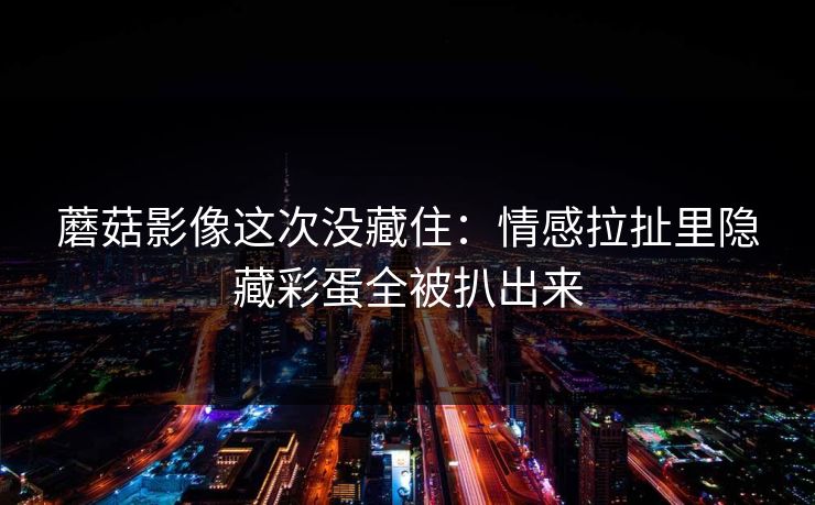 蘑菇影像这次没藏住：情感拉扯里隐藏彩蛋全被扒出来