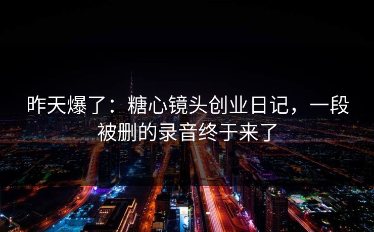 昨天爆了:糖心镜头创业日记,一段被删的录音终于来了 昨天爆了:糖心镜头创业日记,一段被删的录音终于来了