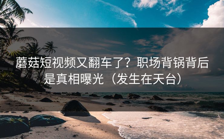 蘑菇短视频又翻车了？职场背锅背后是真相曝光（发生在天台）