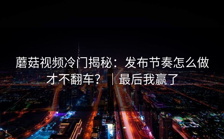 蘑菇视频冷门揭秘:发布节奏怎么做才不翻车?|最后我赢了