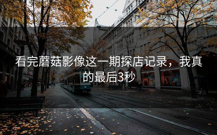看完蘑菇影像这一期探店记录,我真的最后3秒