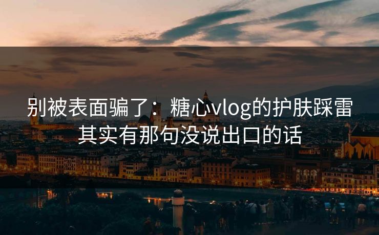 别被表面骗了：糖心vlog的护肤踩雷其实有那句没说出口的话