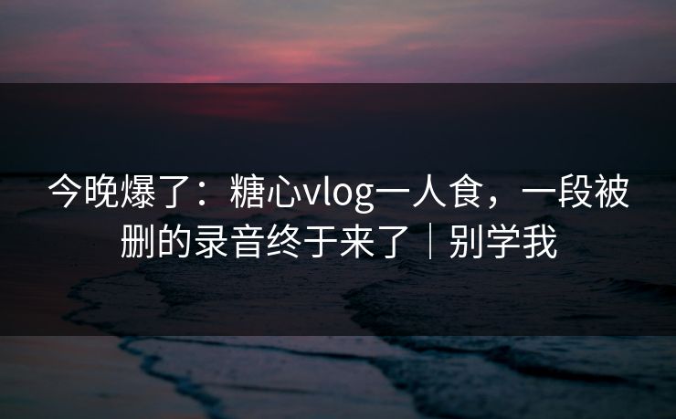 今晚爆了：糖心vlog一人食，一段被删的录音终于来了｜别学我