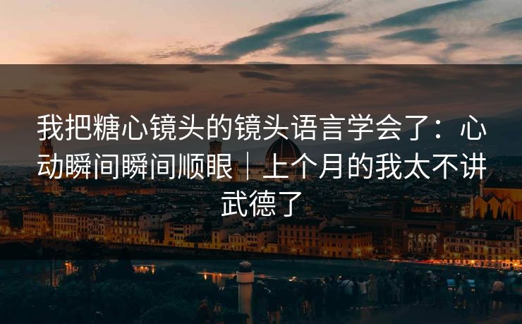 我把糖心镜头的镜头语言学会了：心动瞬间瞬间顺眼｜上个月的我太不讲武德了