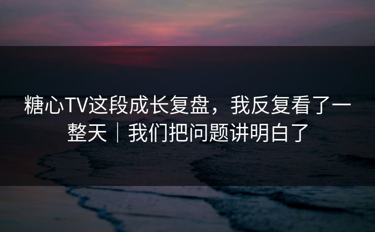 糖心TV这段成长复盘,我反复看了一整天|我们把问题讲明白了 糖心TV这段成长复盘,我反复看了一整天|我们把问题讲明白了