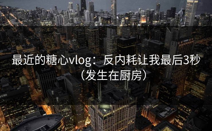 最近的糖心vlog:反内耗让我最后3秒(发生在厨房)