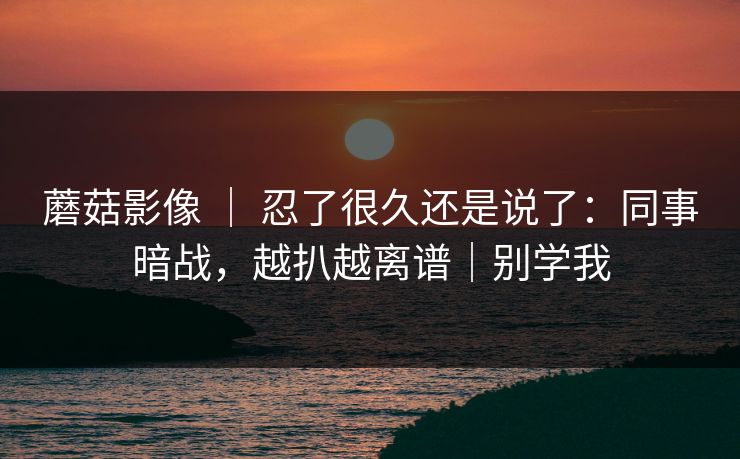 蘑菇影像 ｜ 忍了很久还是说了：同事暗战，越扒越离谱｜别学我