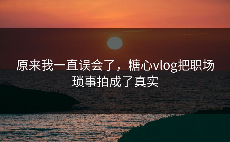 原来我一直误会了，糖心vlog把职场琐事拍成了真实