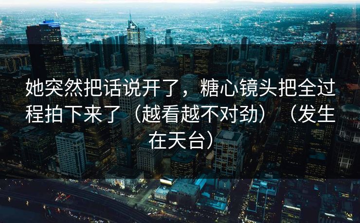 她突然把话说开了，糖心镜头把全过程拍下来了（越看越不对劲）（发生在天台）