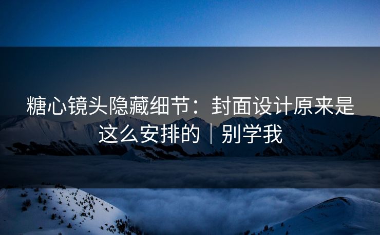 糖心镜头隐藏细节：封面设计原来是这么安排的｜别学我