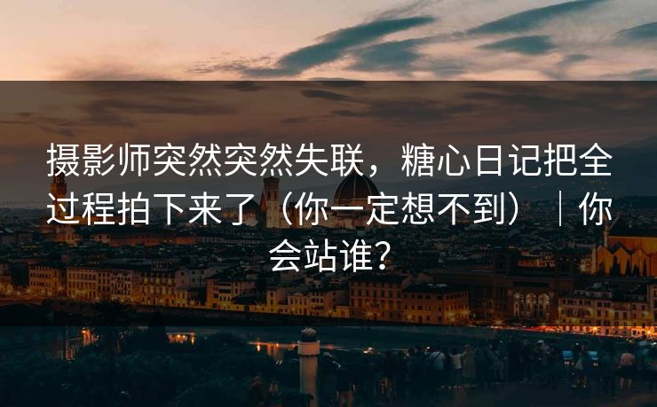 摄影师突然突然失联，糖心日记把全过程拍下来了（你一定想不到）｜你会站谁？