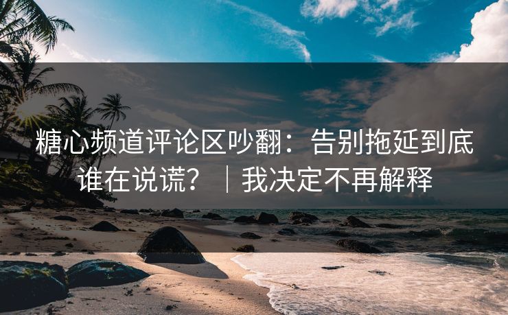 糖心频道评论区吵翻：告别拖延到底谁在说谎？｜我决定不再解释