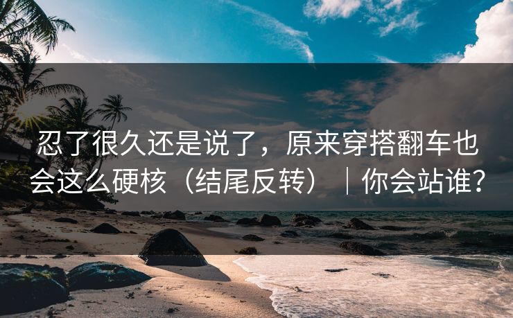 忍了很久还是说了,原来穿搭翻车也会这么硬核(结尾反转)|你会站谁?