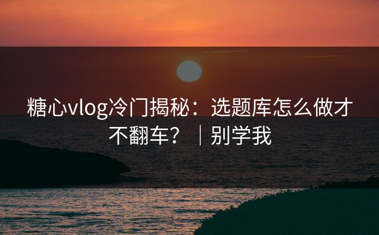 糖心vlog冷门揭秘：选题库怎么做才不翻车？｜别学我