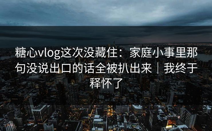 糖心vlog这次没藏住：家庭小事里那句没说出口的话全被扒出来｜我终于释怀了
