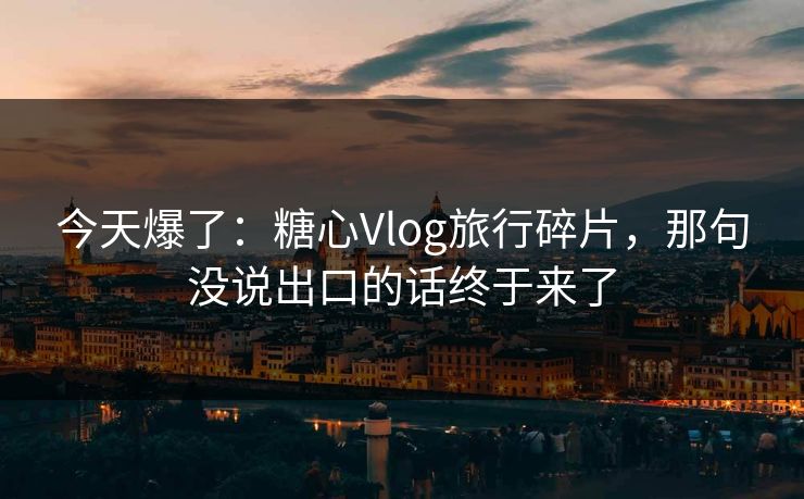 今天爆了：糖心Vlog旅行碎片，那句没说出口的话终于来了