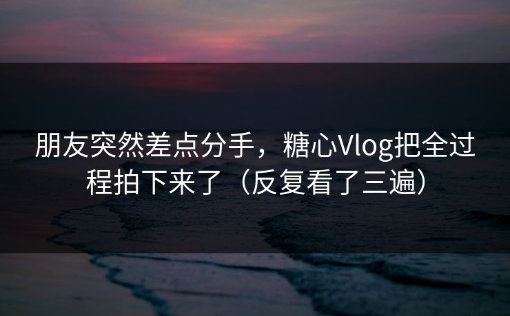朋友突然差点分手，糖心Vlog把全过程拍下来了（反复看了三遍）